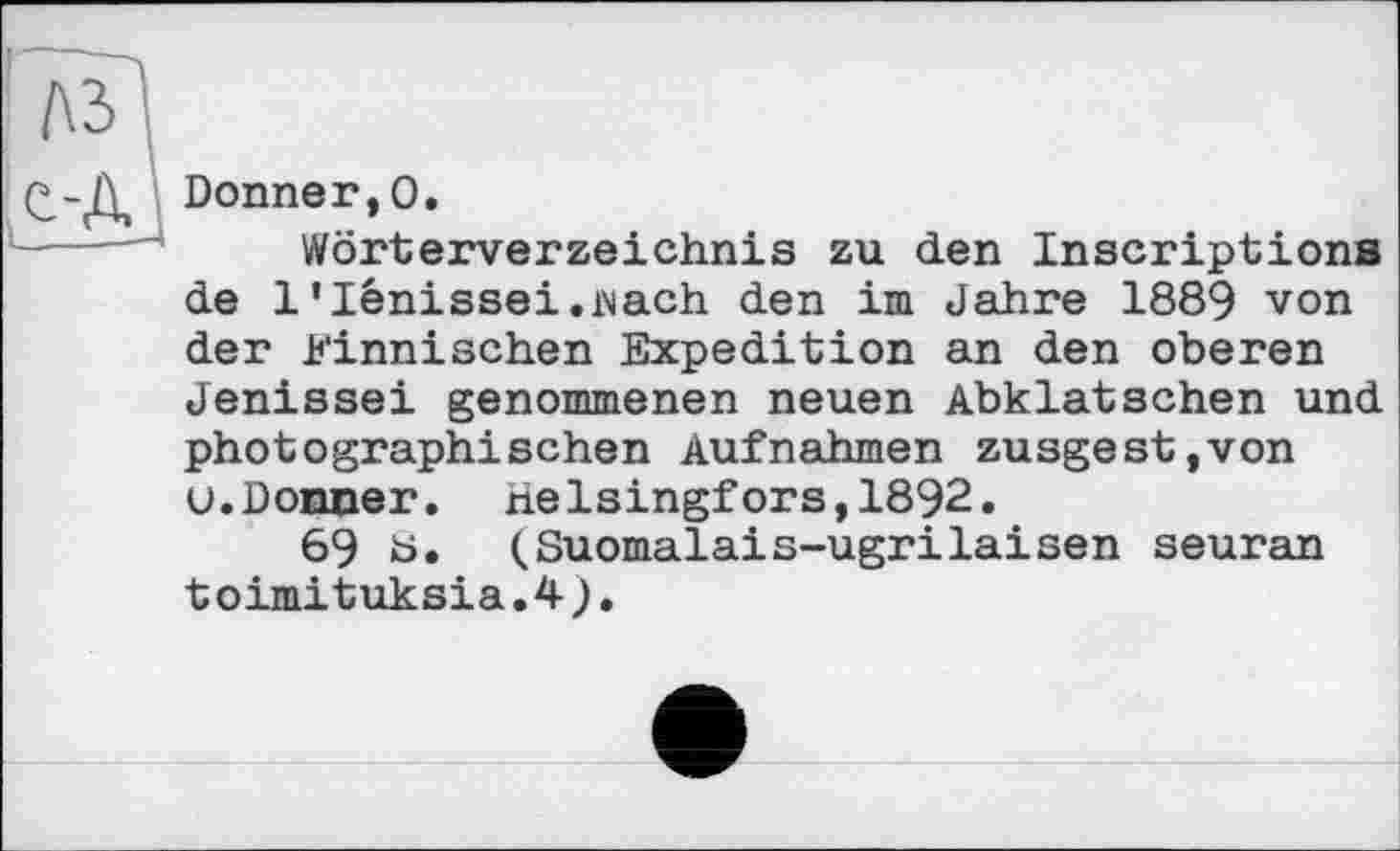 ﻿Donner,0.
Wörterverzeichnis zu den Inscriptions de l’lénissei.iNach den im Jahre 1889 von der Finnischen Expedition an den oberen Jenissei genommenen neuen Abklatschen und photographischen Aufnahmen zusgest,von u.Donner. Helsingfors,1892.
69 b. (Suomalais-ugrilaisen seuran toimituksia.4).